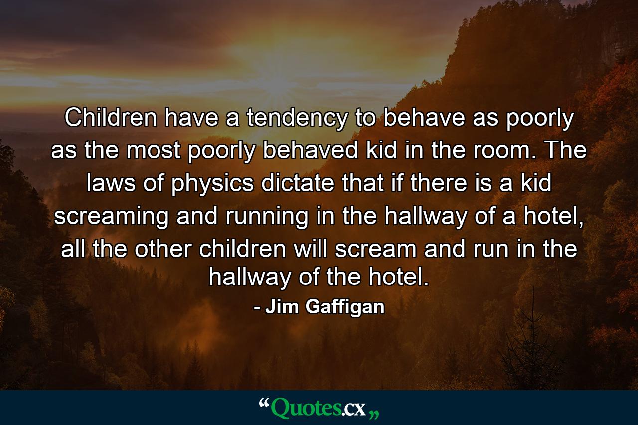 Children have a tendency to behave as poorly as the most poorly behaved kid in the room. The laws of physics dictate that if there is a kid screaming and running in the hallway of a hotel, all the other children will scream and run in the hallway of the hotel. - Quote by Jim Gaffigan