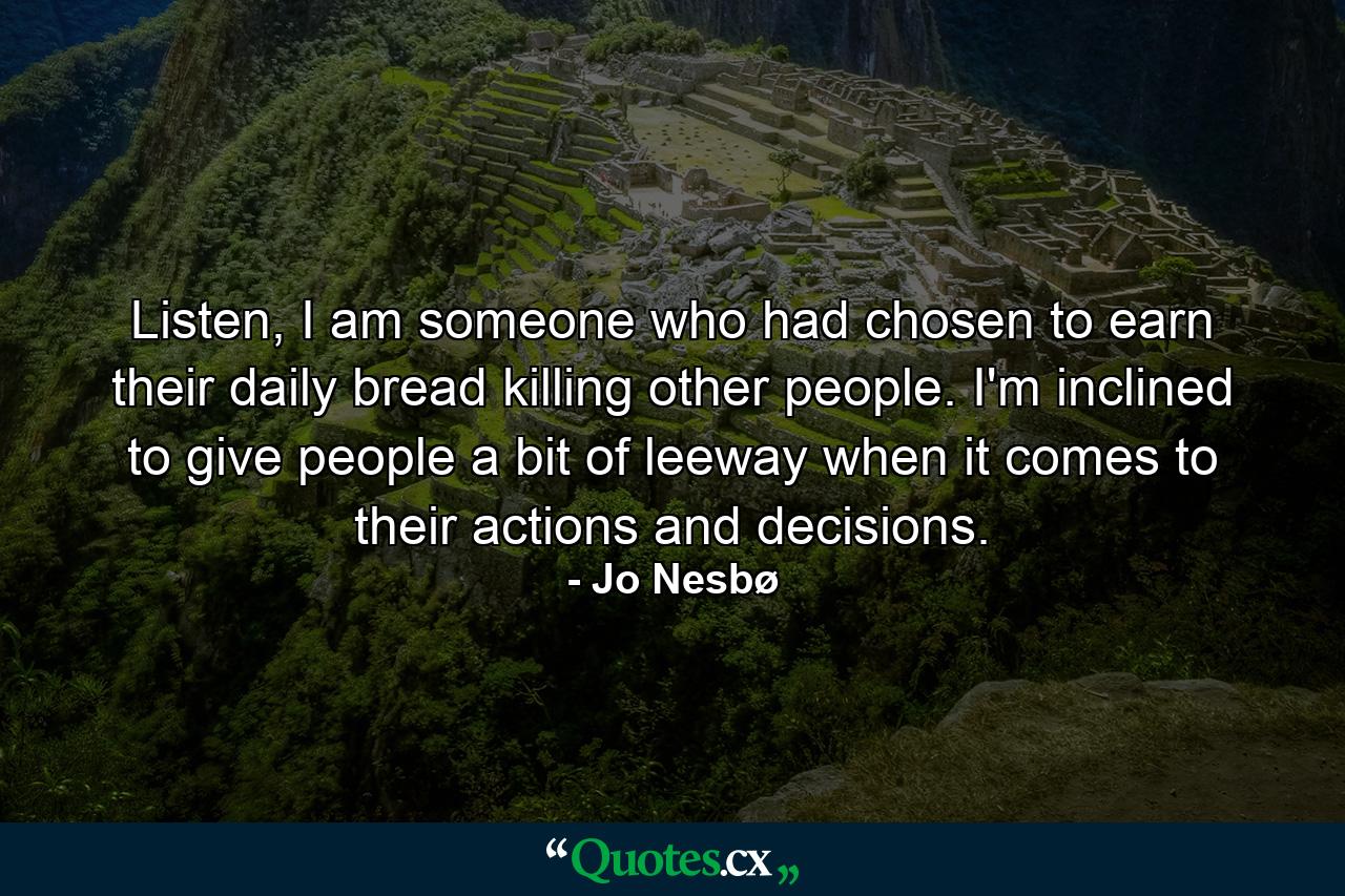 Listen, I am someone who had chosen to earn their daily bread killing other people. I'm inclined to give people a bit of leeway when it comes to their actions and decisions. - Quote by Jo Nesbø