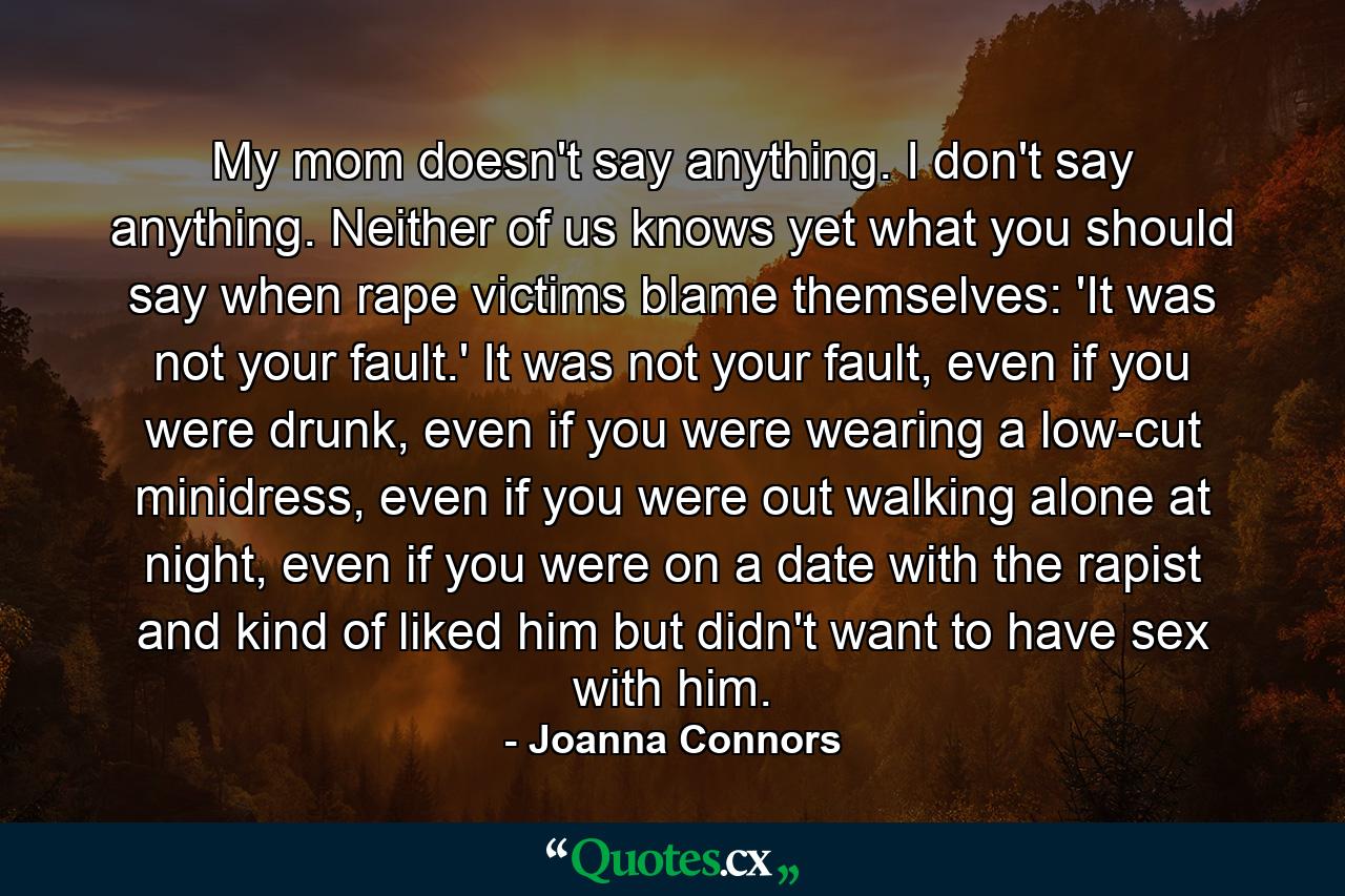 My mom doesn't say anything. I don't say anything. Neither of us knows yet what you should say when rape victims blame themselves: 'It was not your fault.' It was not your fault, even if you were drunk, even if you were wearing a low-cut minidress, even if you were out walking alone at night, even if you were on a date with the rapist and kind of liked him but didn't want to have sex with him. - Quote by Joanna Connors