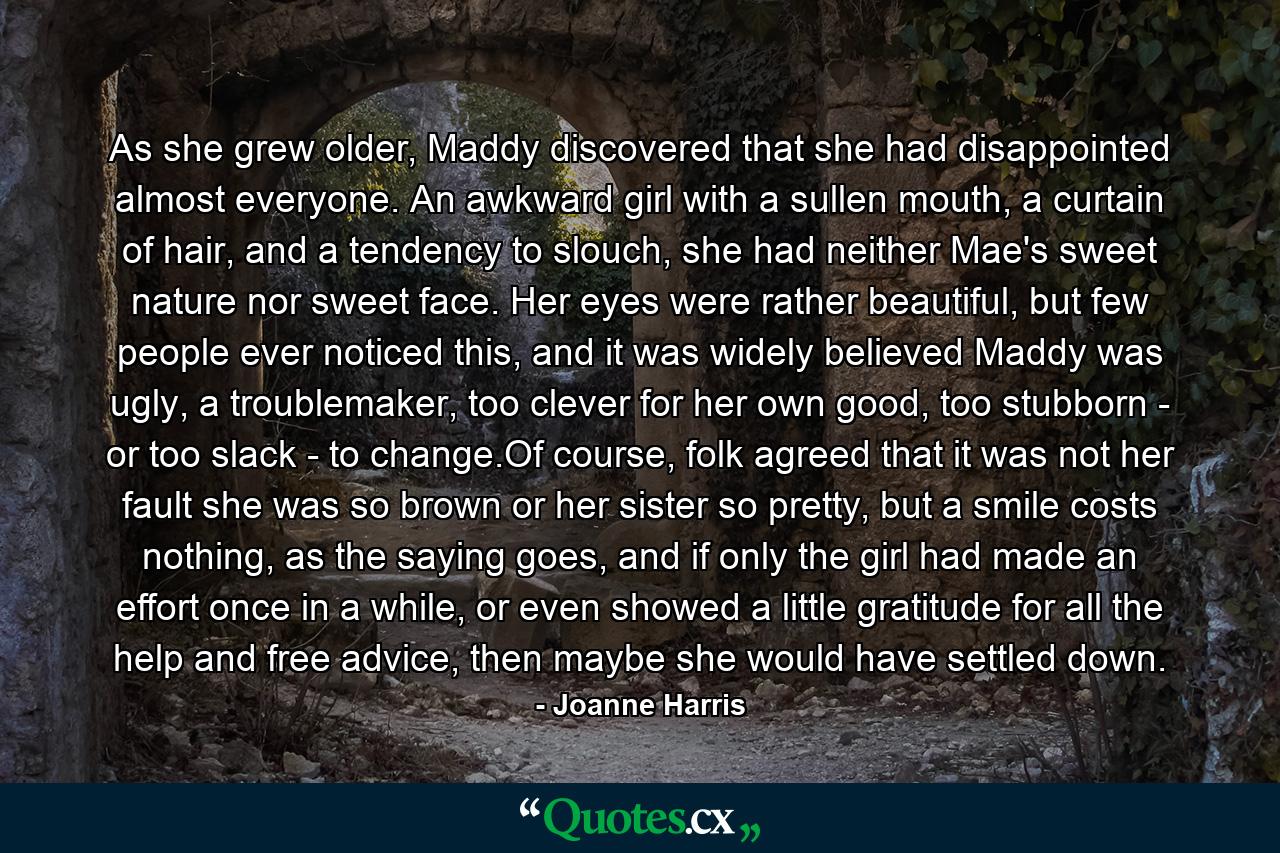 As she grew older, Maddy discovered that she had disappointed almost everyone. An awkward girl with a sullen mouth, a curtain of hair, and a tendency to slouch, she had neither Mae's sweet nature nor sweet face. Her eyes were rather beautiful, but few people ever noticed this, and it was widely believed Maddy was ugly, a troublemaker, too clever for her own good, too stubborn - or too slack - to change.Of course, folk agreed that it was not her fault she was so brown or her sister so pretty, but a smile costs nothing, as the saying goes, and if only the girl had made an effort once in a while, or even showed a little gratitude for all the help and free advice, then maybe she would have settled down. - Quote by Joanne Harris