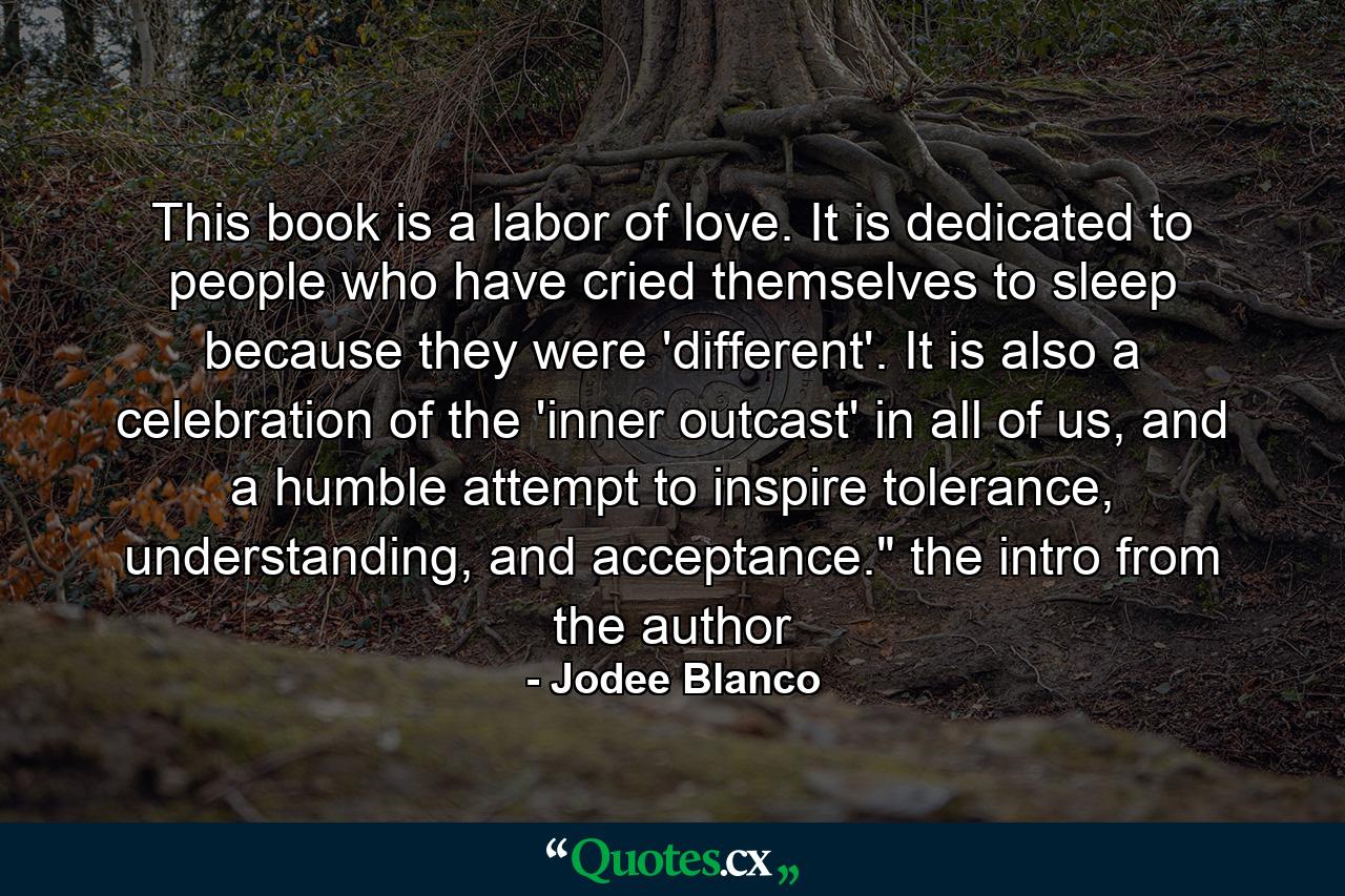 This book is a labor of love. It is dedicated to people who have cried themselves to sleep because they were 'different'. It is also a celebration of the 'inner outcast' in all of us, and a humble attempt to inspire tolerance, understanding, and acceptance.