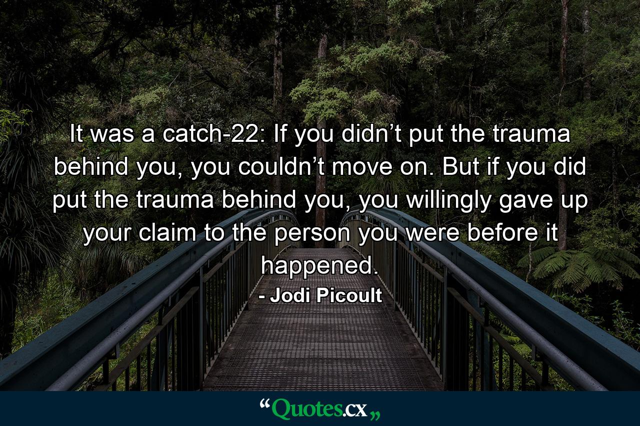 It was a catch-22: If you didn’t put the trauma behind you, you couldn’t move on. But if you did put the trauma behind you, you willingly gave up your claim to the person you were before it happened. - Quote by Jodi Picoult