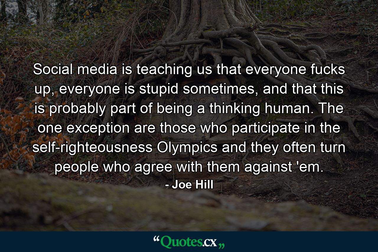 Social media is teaching us that everyone fucks up, everyone is stupid sometimes, and that this is probably part of being a thinking human. The one exception are those who participate in the self-righteousness Olympics and they often turn people who agree with them against 'em. - Quote by Joe Hill