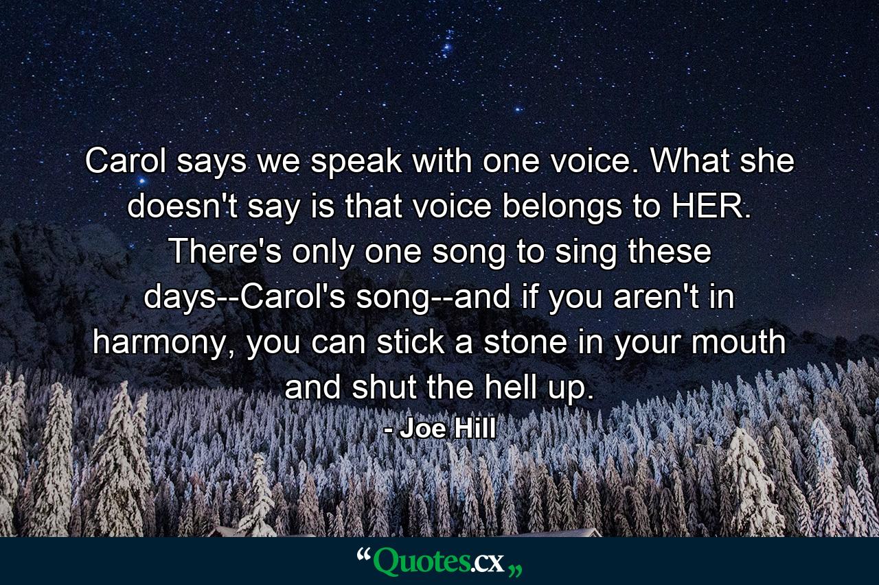 Carol says we speak with one voice. What she doesn't say is that voice belongs to HER. There's only one song to sing these days--Carol's song--and if you aren't in harmony, you can stick a stone in your mouth and shut the hell up. - Quote by Joe Hill