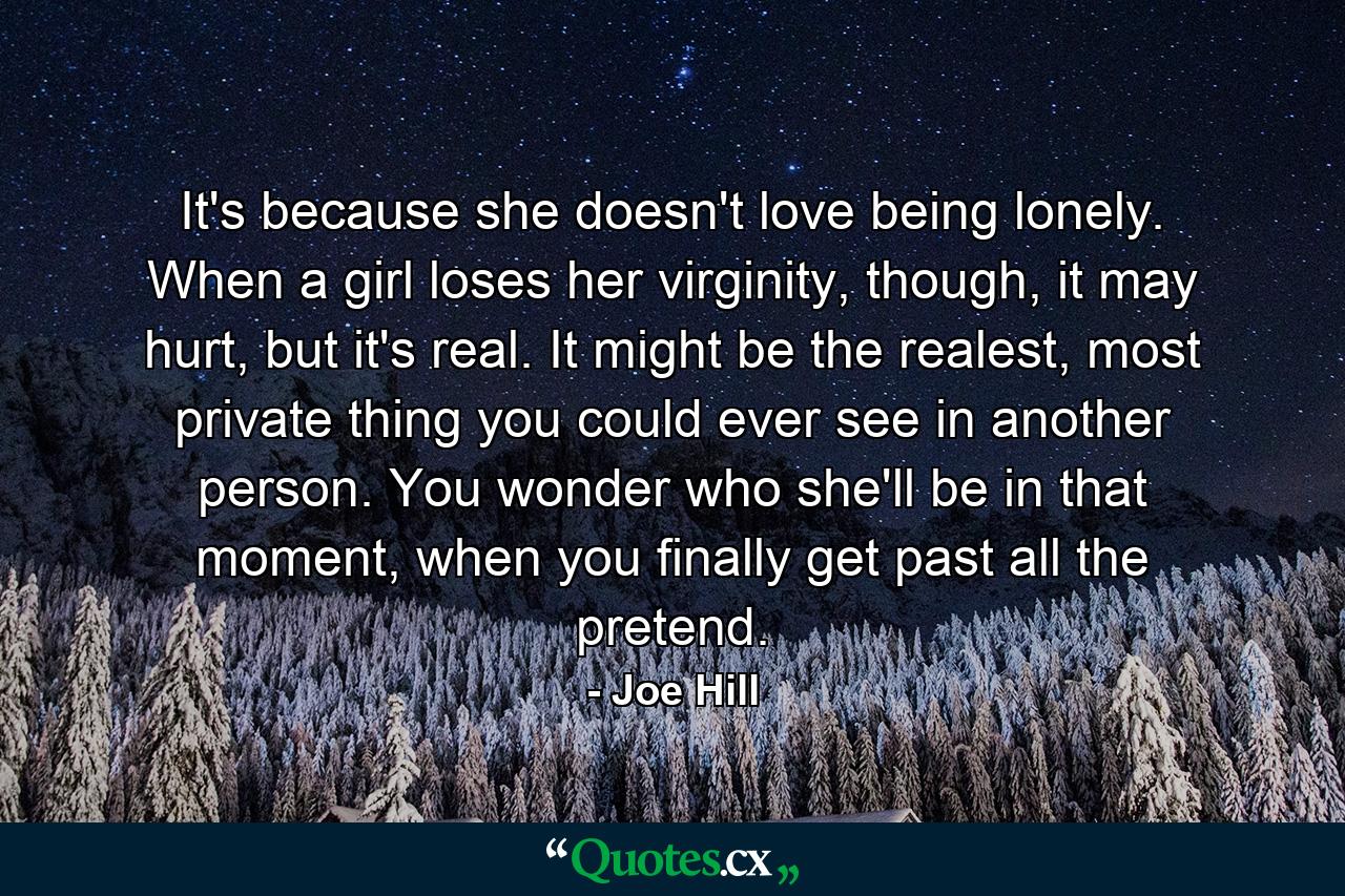 It's because she doesn't love being lonely. When a girl loses her virginity, though, it may hurt, but it's real. It might be the realest, most private thing you could ever see in another person. You wonder who she'll be in that moment, when you finally get past all the pretend. - Quote by Joe Hill