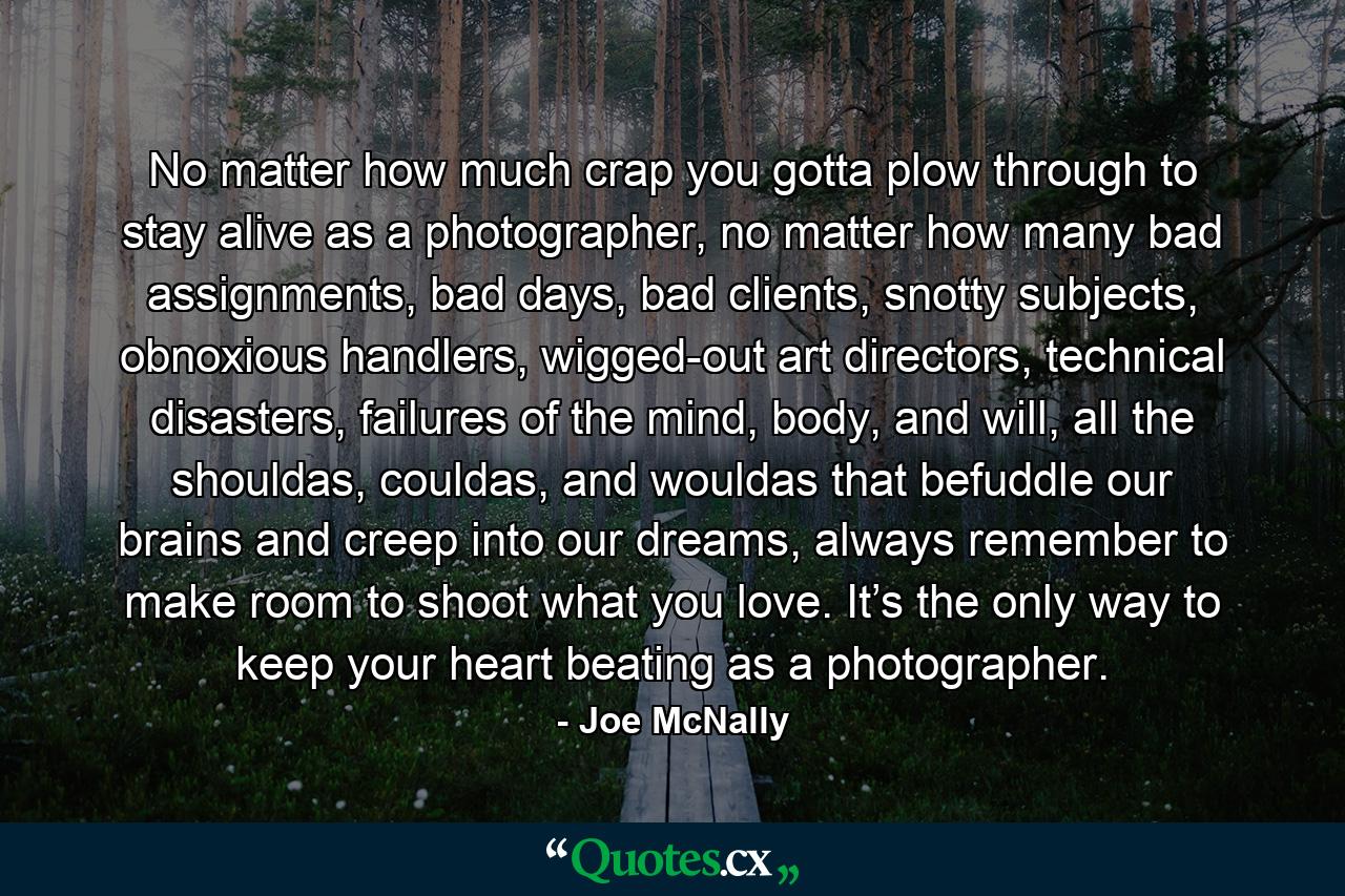 No matter how much crap you gotta plow through to stay alive as a photographer, no matter how many bad assignments, bad days, bad clients, snotty subjects, obnoxious handlers, wigged-out art directors, technical disasters, failures of the mind, body, and will, all the shouldas, couldas, and wouldas that befuddle our brains and creep into our dreams, always remember to make room to shoot what you love. It’s the only way to keep your heart beating as a photographer. - Quote by Joe McNally