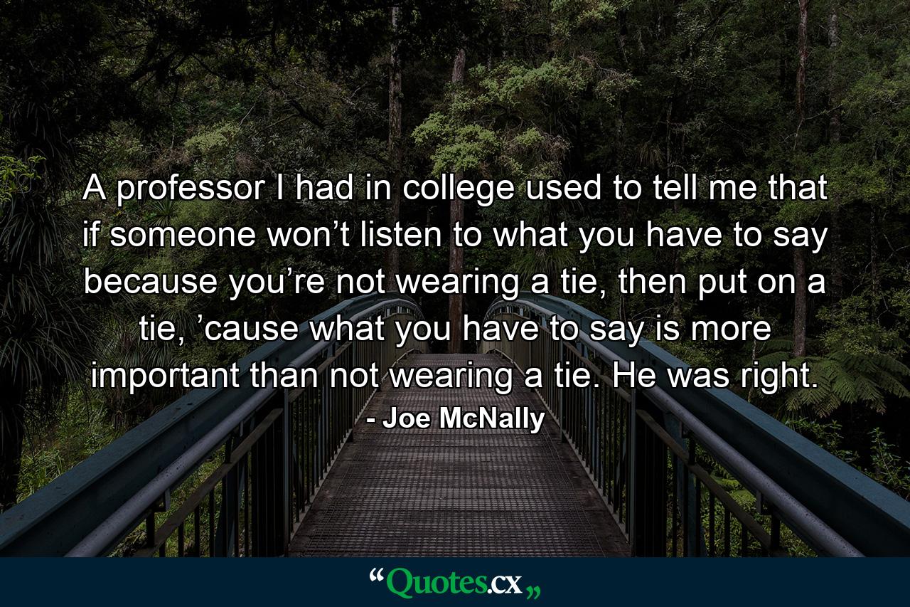 A professor I had in college used to tell me that if someone won’t listen to what you have to say because you’re not wearing a tie, then put on a tie, ’cause what you have to say is more important than not wearing a tie. He was right. - Quote by Joe McNally