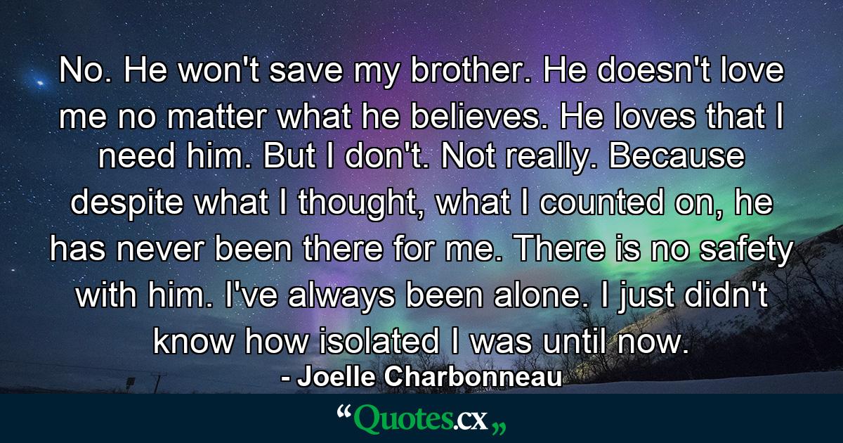 No. He won't save my brother. He doesn't love me no matter what he believes. He loves that I need him. But I don't. Not really. Because despite what I thought, what I counted on, he has never been there for me. There is no safety with him. I've always been alone. I just didn't know how isolated I was until now. - Quote by Joelle Charbonneau