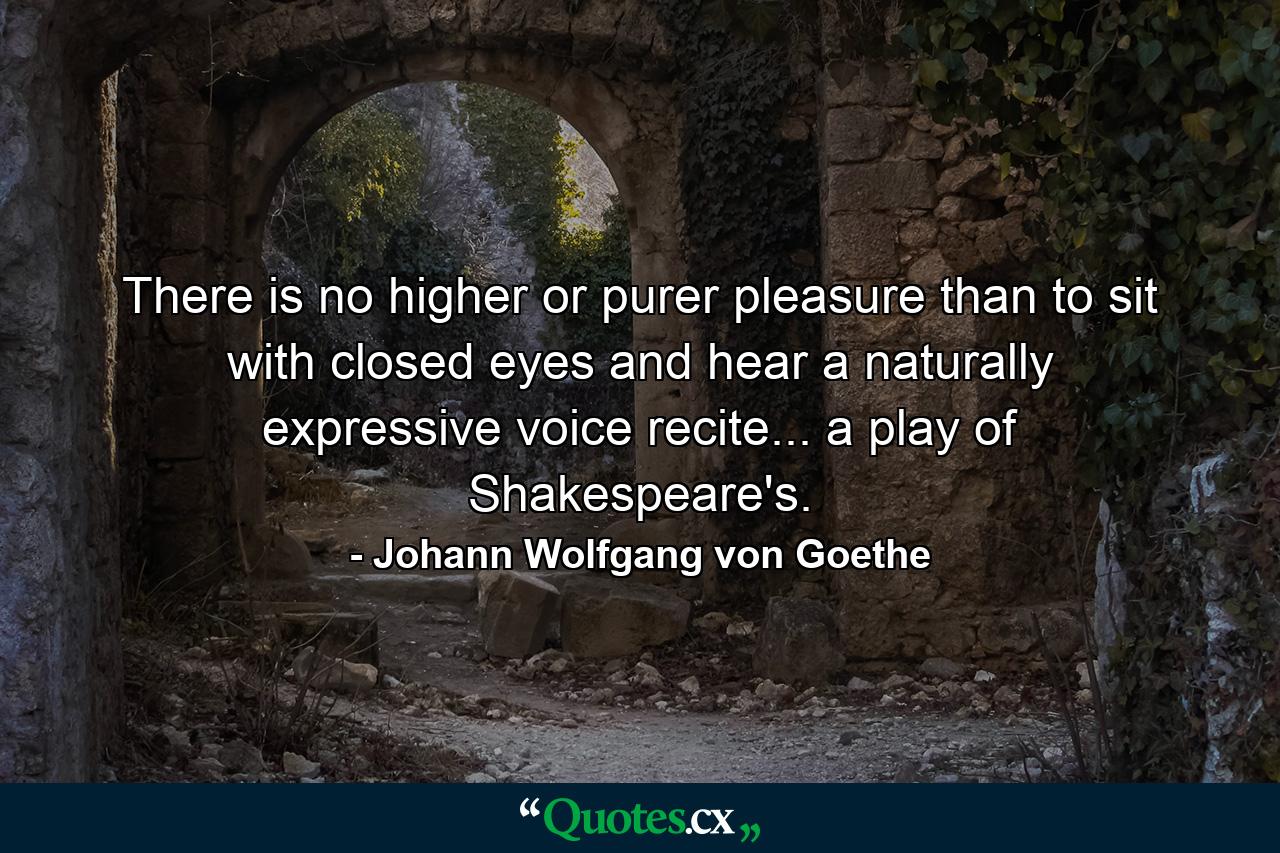 There is no higher or purer pleasure than to sit with closed eyes and hear a naturally expressive voice recite... a play of Shakespeare's. - Quote by Johann Wolfgang von Goethe