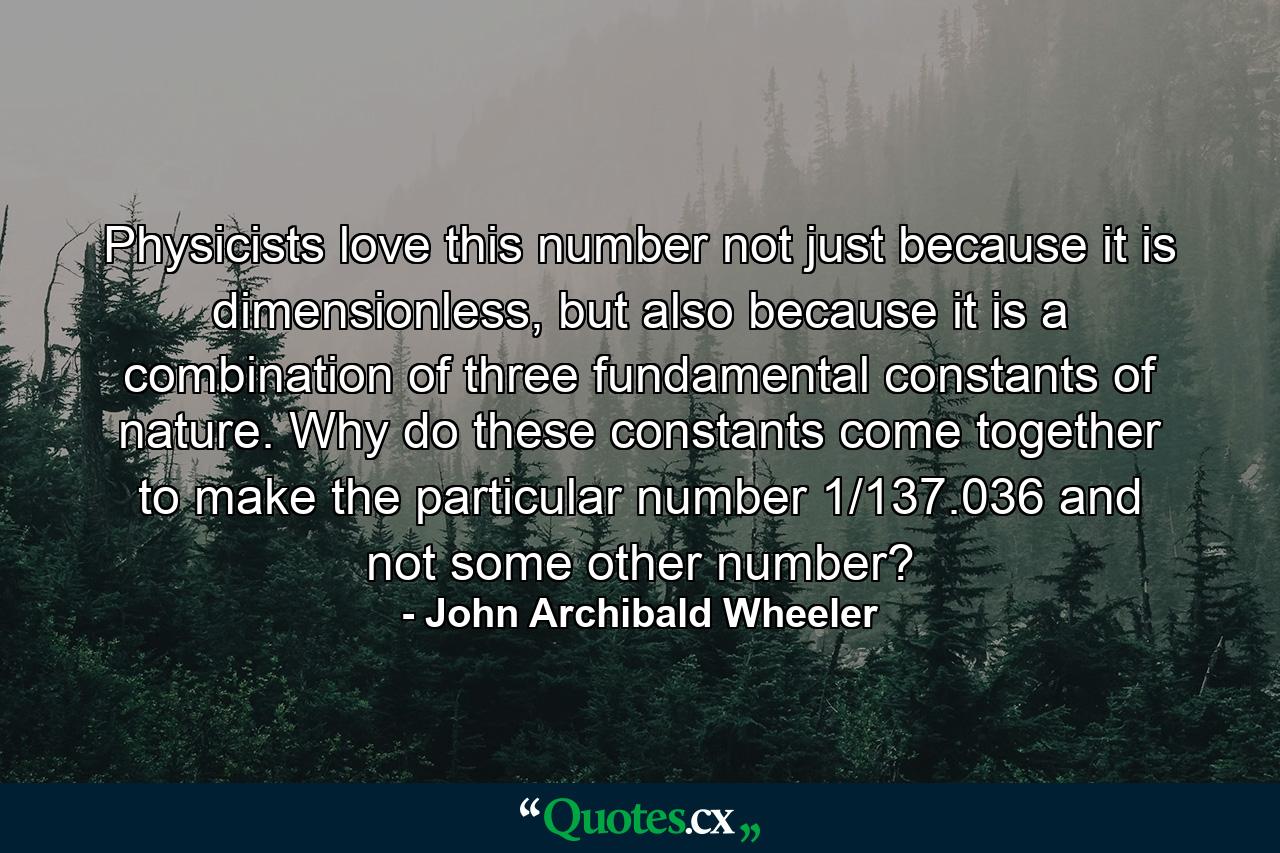 Physicists love this number not just because it is dimensionless, but also because it is a combination of three fundamental constants of nature. Why do these constants come together to make the particular number 1/137.036 and not some other number? - Quote by John Archibald Wheeler