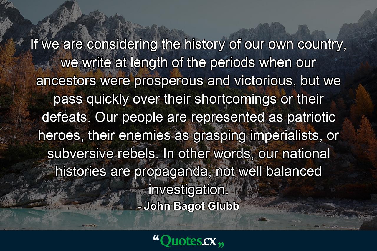 If we are considering the history of our own country, we write at length of the periods when our ancestors were prosperous and victorious, but we pass quickly over their shortcomings or their defeats. Our people are represented as patriotic heroes, their enemies as grasping imperialists, or subversive rebels. In other words, our national histories are propaganda, not well balanced investigation. - Quote by John Bagot Glubb