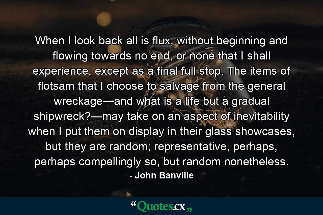 When I look back all is flux, without beginning and flowing towards no end, or none that I shall experience, except as a final full stop. The items of flotsam that I choose to salvage from the general wreckage—and what is a life but a gradual shipwreck?—may take on an aspect of inevitability when I put them on display in their glass showcases, but they are random; representative, perhaps, perhaps compellingly so, but random nonetheless. - Quote by John Banville