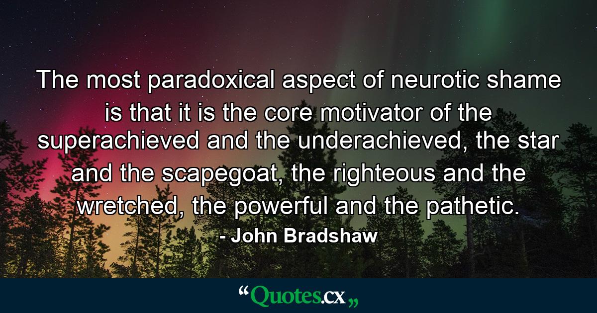 The most paradoxical aspect of neurotic shame is that it is the core motivator of the superachieved and the underachieved, the star and the scapegoat, the righteous and the wretched, the powerful and the pathetic. - Quote by John Bradshaw