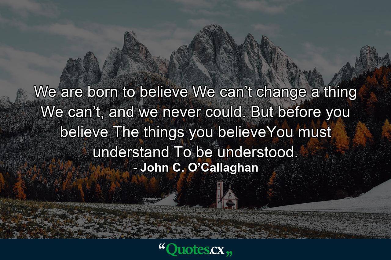 We are born to believe We can’t change a thing We can’t, and we never could. But before you believe The things you believeYou must understand To be understood. - Quote by John C. O’Callaghan