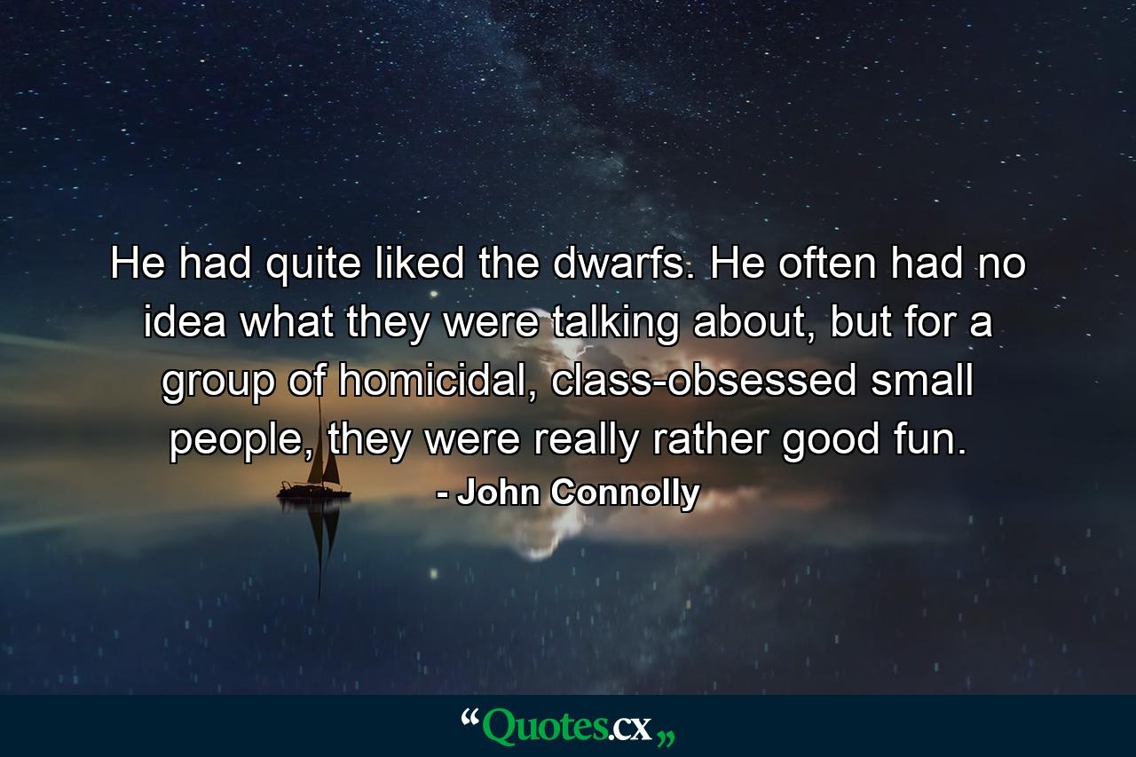 He had quite liked the dwarfs. He often had no idea what they were talking about, but for a group of homicidal, class-obsessed small people, they were really rather good fun. - Quote by John Connolly