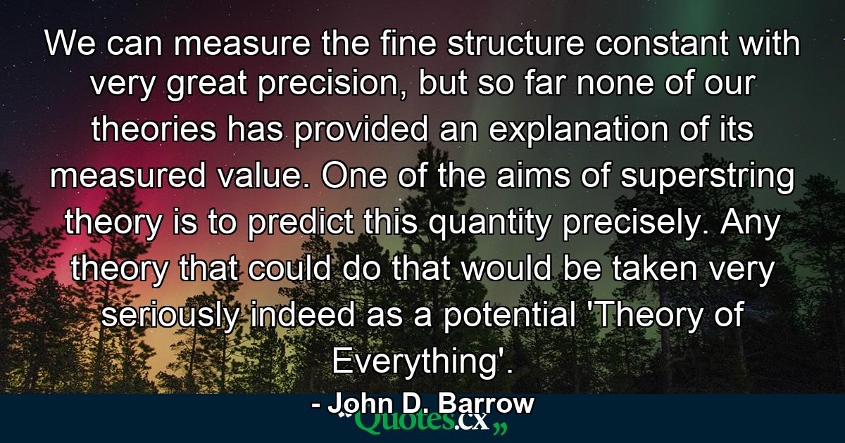 We can measure the fine structure constant with very great precision, but so far none of our theories has provided an explanation of its measured value. One of the aims of superstring theory is to predict this quantity precisely. Any theory that could do that would be taken very seriously indeed as a potential 'Theory of Everything'. - Quote by John D. Barrow