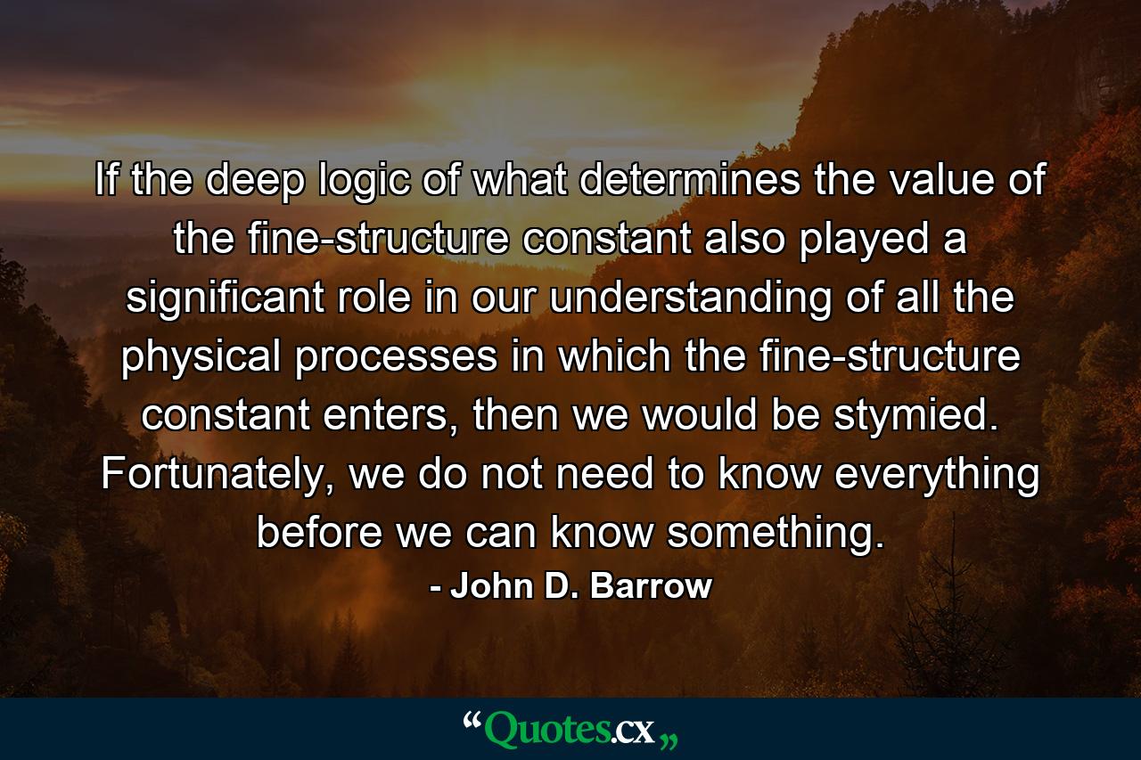 If the deep logic of what determines the value of the fine-structure constant also played a significant role in our understanding of all the physical processes in which the fine-structure constant enters, then we would be stymied. Fortunately, we do not need to know everything before we can know something. - Quote by John D. Barrow