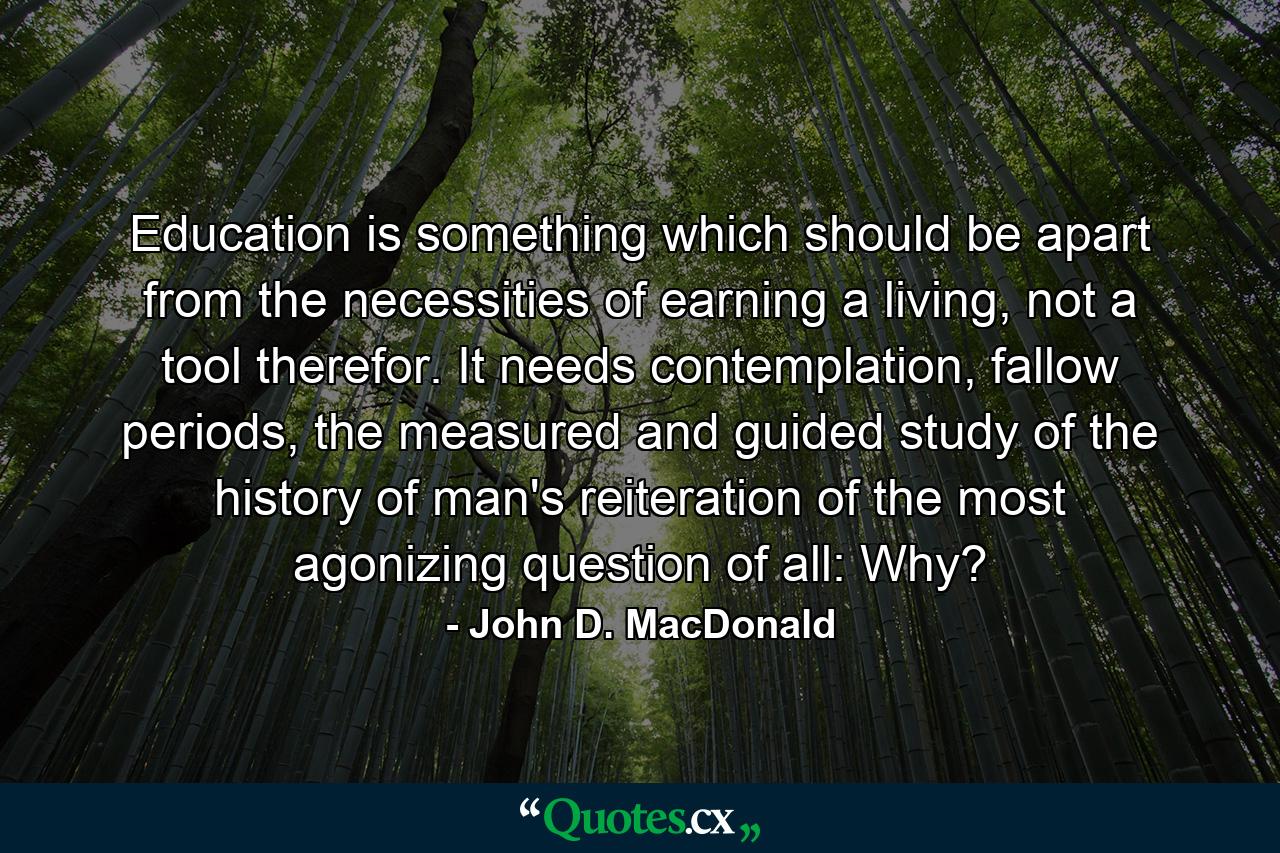 Education is something which should be apart from the necessities of earning a living, not a tool therefor. It needs contemplation, fallow periods, the measured and guided study of the history of man's reiteration of the most agonizing question of all: Why? - Quote by John D. MacDonald