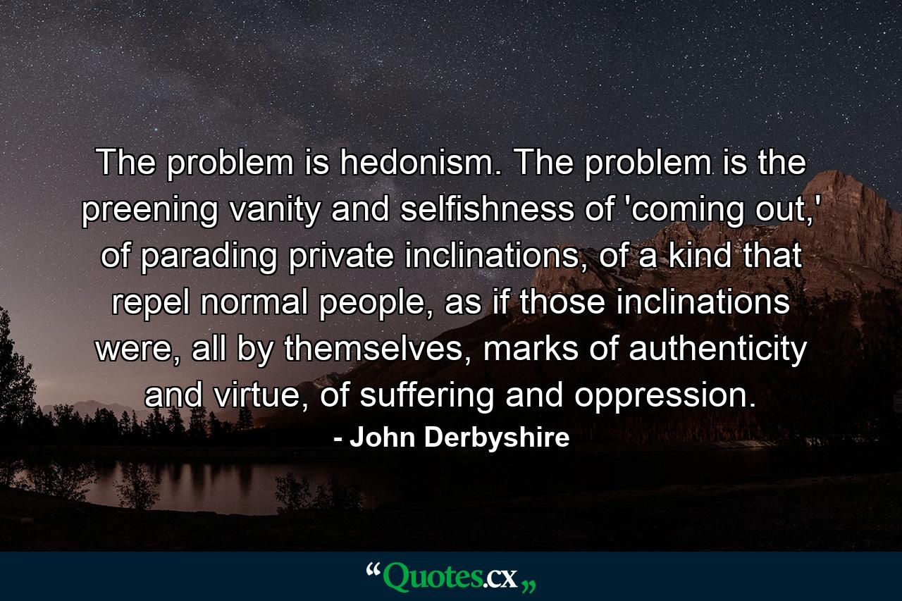 The problem is hedonism. The problem is the preening vanity and selfishness of 'coming out,' of parading private inclinations, of a kind that repel normal people, as if those inclinations were, all by themselves, marks of authenticity and virtue, of suffering and oppression. - Quote by John Derbyshire