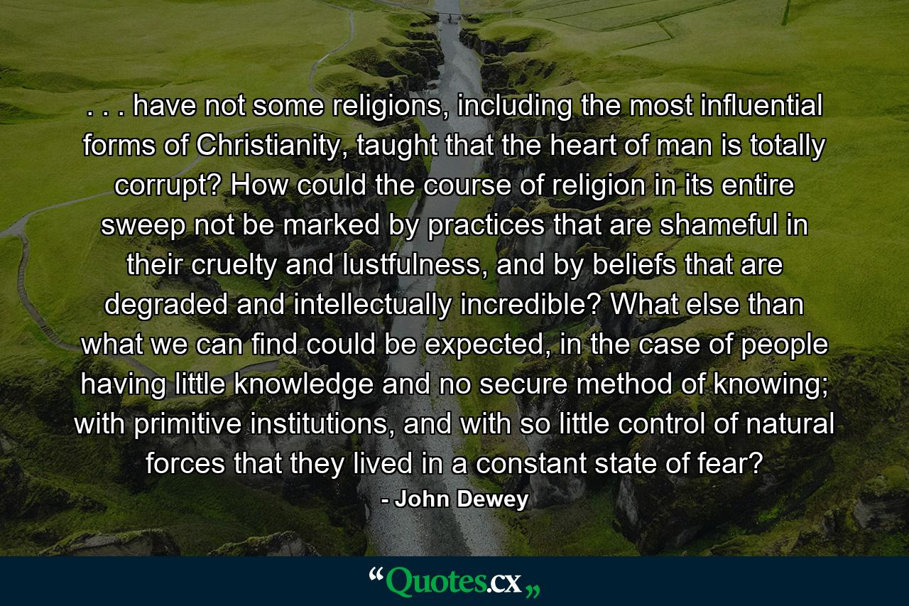 . . . have not some religions, including the most influential forms of Christianity, taught that the heart of man is totally corrupt? How could the course of religion in its entire sweep not be marked by practices that are shameful in their cruelty and lustfulness, and by beliefs that are degraded and intellectually incredible? What else than what we can find could be expected, in the case of people having little knowledge and no secure method of knowing; with primitive institutions, and with so little control of natural forces that they lived in a constant state of fear? - Quote by John Dewey