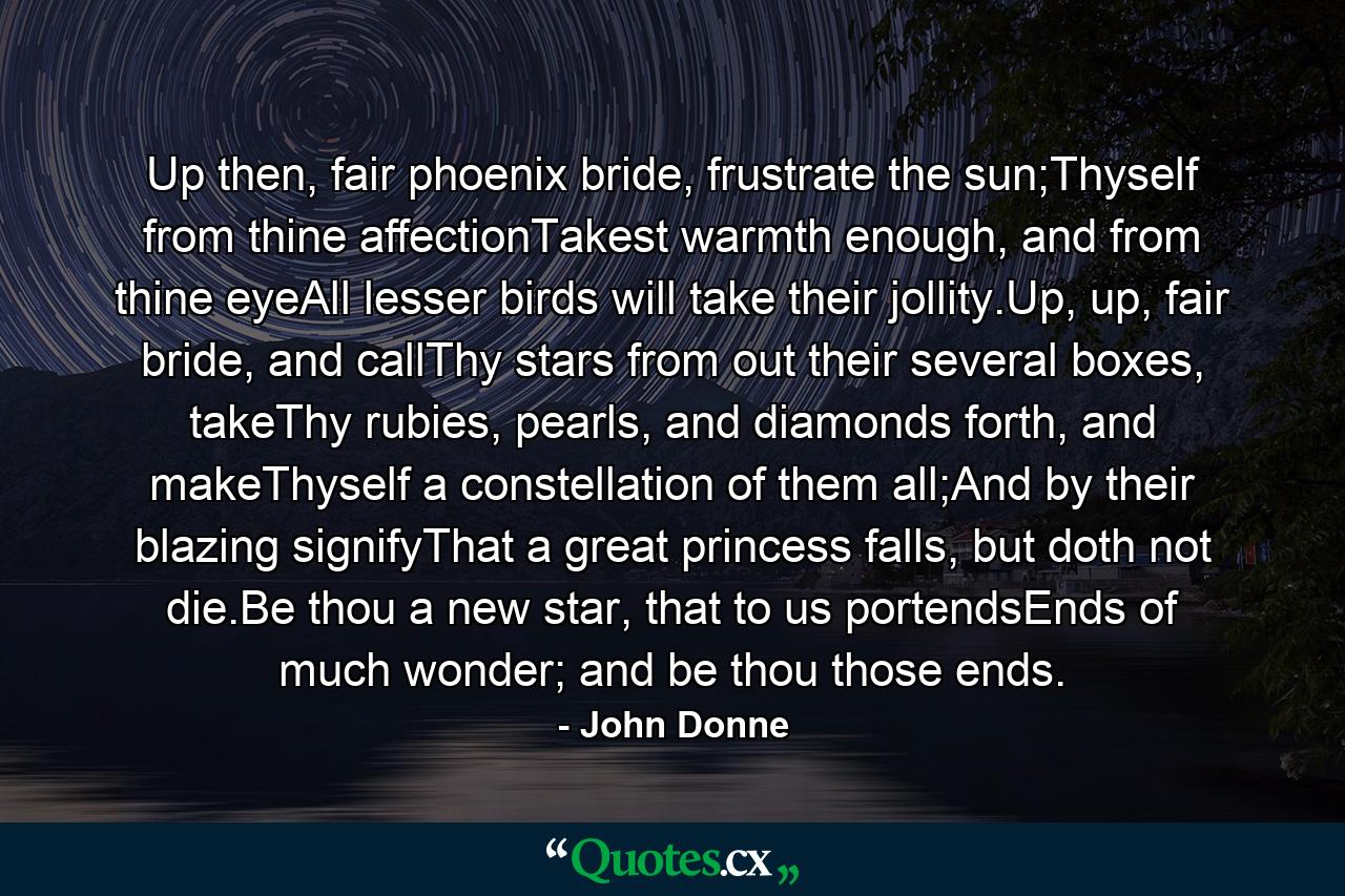 Up then, fair phoenix bride, frustrate the sun;Thyself from thine affectionTakest warmth enough, and from thine eyeAll lesser birds will take their jollity.Up, up, fair bride, and callThy stars from out their several boxes, takeThy rubies, pearls, and diamonds forth, and makeThyself a constellation of them all;And by their blazing signifyThat a great princess falls, but doth not die.Be thou a new star, that to us portendsEnds of much wonder; and be thou those ends. - Quote by John Donne