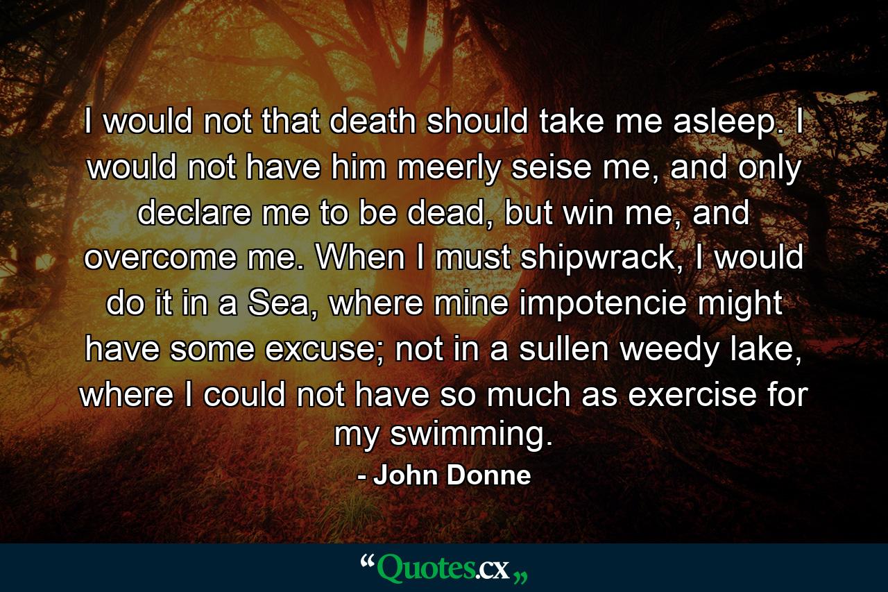 I would not that death should take me asleep. I would not have him meerly seise me, and only declare me to be dead, but win me, and overcome me. When I must shipwrack, I would do it in a Sea, where mine impotencie might have some excuse; not in a sullen weedy lake, where I could not have so much as exercise for my swimming. - Quote by John Donne