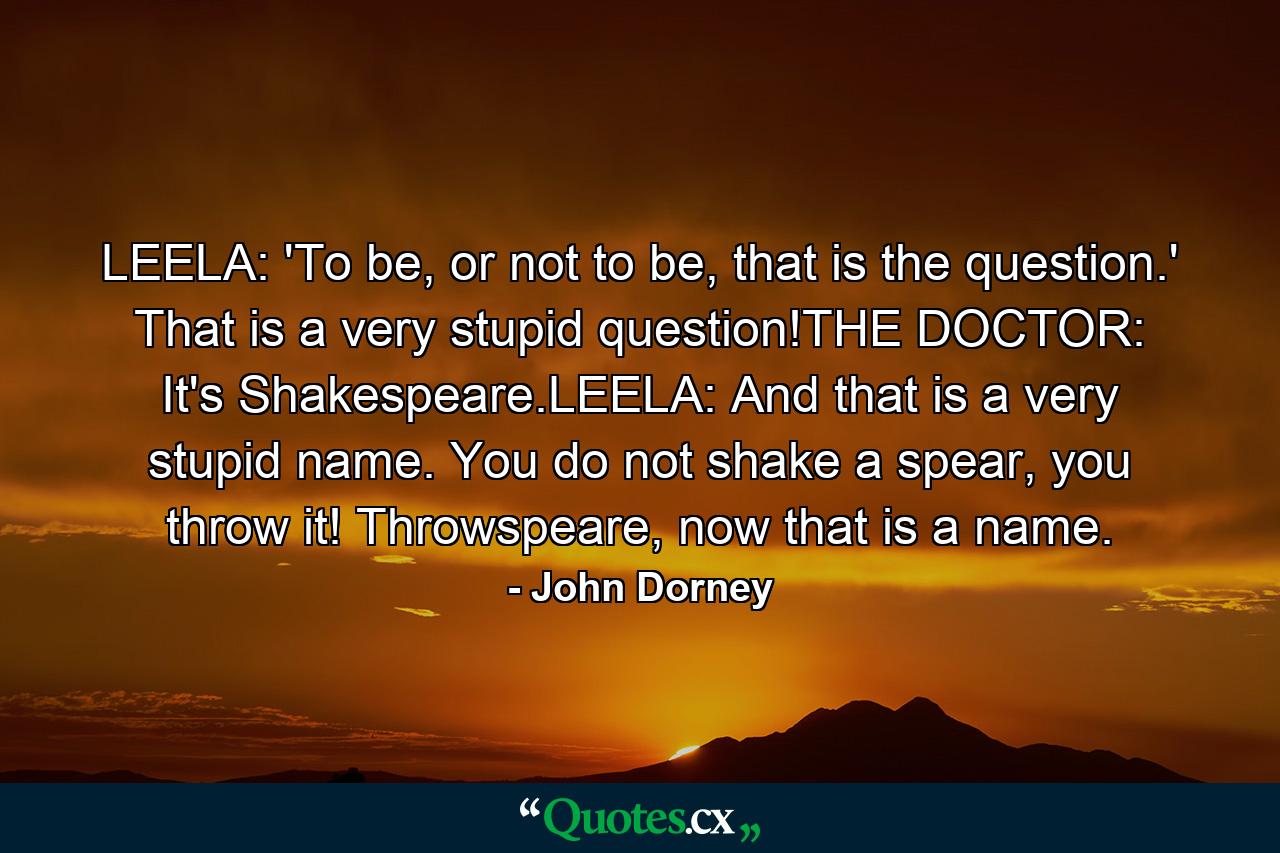 LEELA: 'To be, or not to be, that is the question.' That is a very stupid question!THE DOCTOR: It's Shakespeare.LEELA: And that is a very stupid name. You do not shake a spear, you throw it! Throwspeare, now that is a name. - Quote by John Dorney