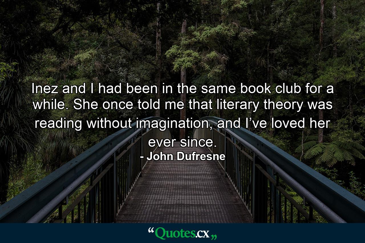 Inez and I had been in the same book club for a while. She once told me that literary theory was reading without imagination, and I’ve loved her ever since. - Quote by John Dufresne