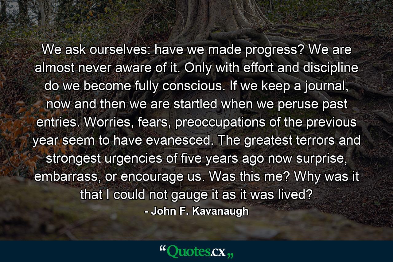 We ask ourselves: have we made progress? We are almost never aware of it. Only with effort and discipline do we become fully conscious. If we keep a journal, now and then we are startled when we peruse past entries. Worries, fears, preoccupations of the previous year seem to have evanesced. The greatest terrors and strongest urgencies of five years ago now surprise, embarrass, or encourage us. Was this me? Why was it that I could not gauge it as it was lived? - Quote by John F. Kavanaugh