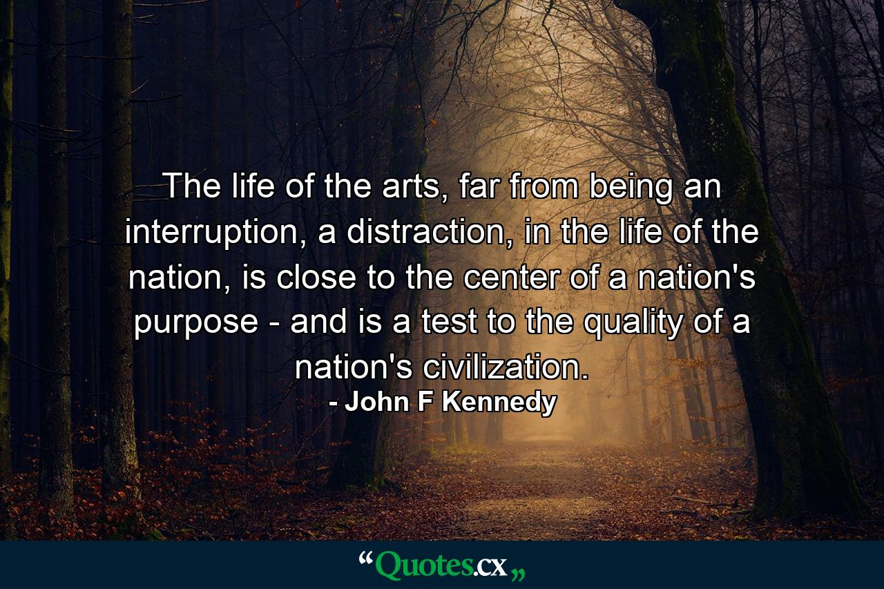 The life of the arts, far from being an interruption, a distraction, in the life of the nation, is close to the center of a nation's purpose - and is a test to the quality of a nation's civilization. - Quote by John F Kennedy