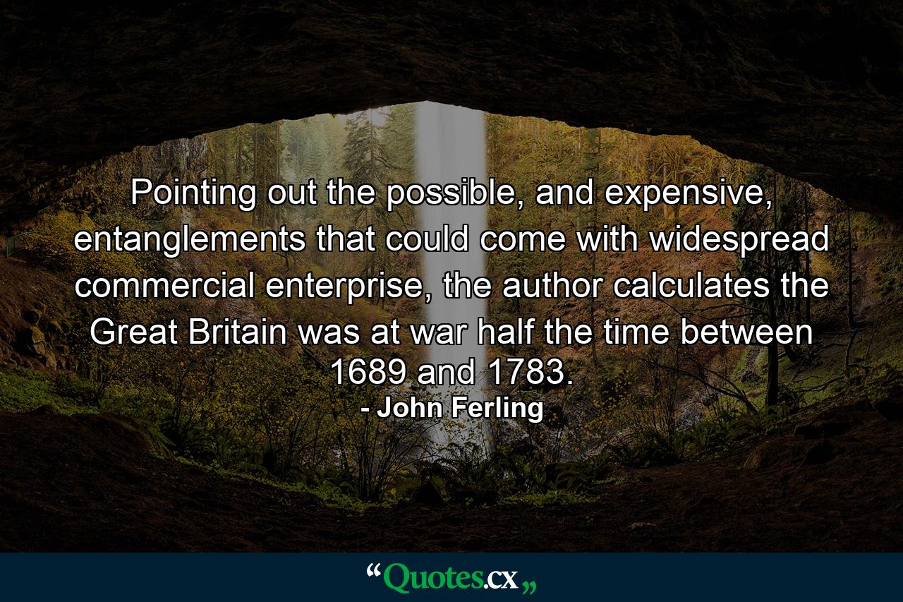 Pointing out the possible, and expensive, entanglements that could come with widespread commercial enterprise, the author calculates the Great Britain was at war half the time between 1689 and 1783. - Quote by John Ferling