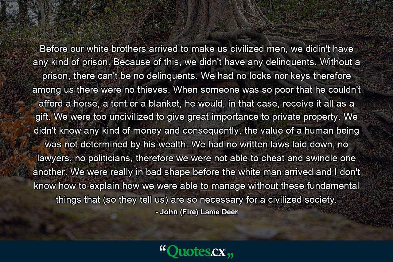 Before our white brothers arrived to make us civilized men, we didin't have any kind of prison. Because of this, we didn't have any delinquents. Without a prison, there can't be no delinquents. We had no locks nor keys therefore among us there were no thieves. When someone was so poor that he couldn't afford a horse, a tent or a blanket, he would, in that case, receive it all as a gift. We were too uncivilized to give great importance to private property. We didn't know any kind of money and consequently, the value of a human being was not determined by his wealth. We had no written laws laid down, no lawyers, no politicians, therefore we were not able to cheat and swindle one another. We were really in bad shape before the white man arrived and I don't know how to explain how we were able to manage without these fundamental things that (so they tell us) are so necessary for a civilized society. - Quote by John (Fire) Lame Deer