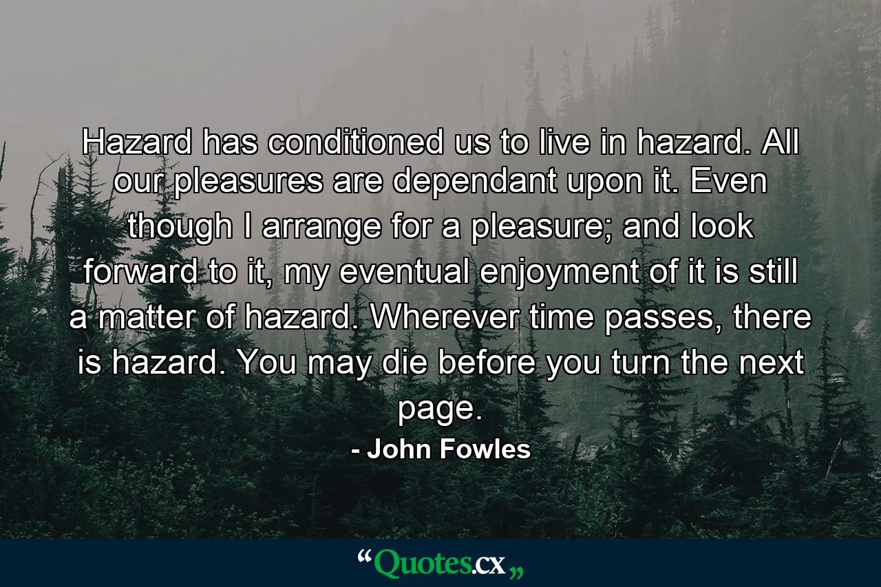 Hazard has conditioned us to live in hazard. All our pleasures are dependant upon it. Even though I arrange for a pleasure; and look forward to it, my eventual enjoyment of it is still a matter of hazard. Wherever time passes, there is hazard. You may die before you turn the next page. - Quote by John Fowles