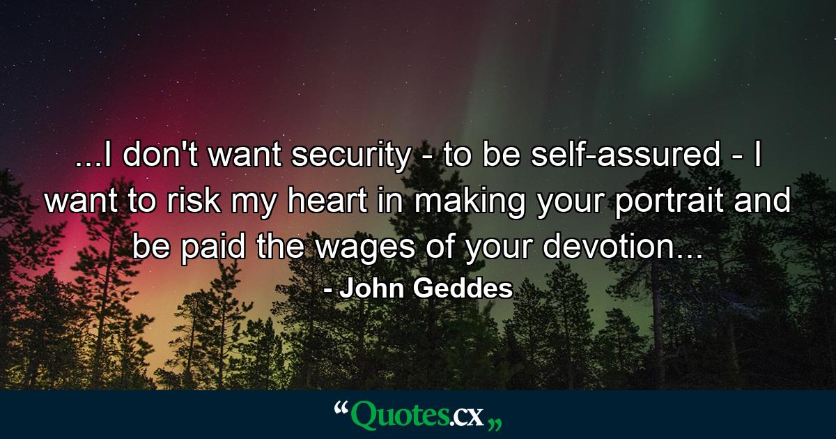 ...I don't want security - to be self-assured - I want to risk my heart in making your portrait and be paid the wages of your devotion... - Quote by John Geddes