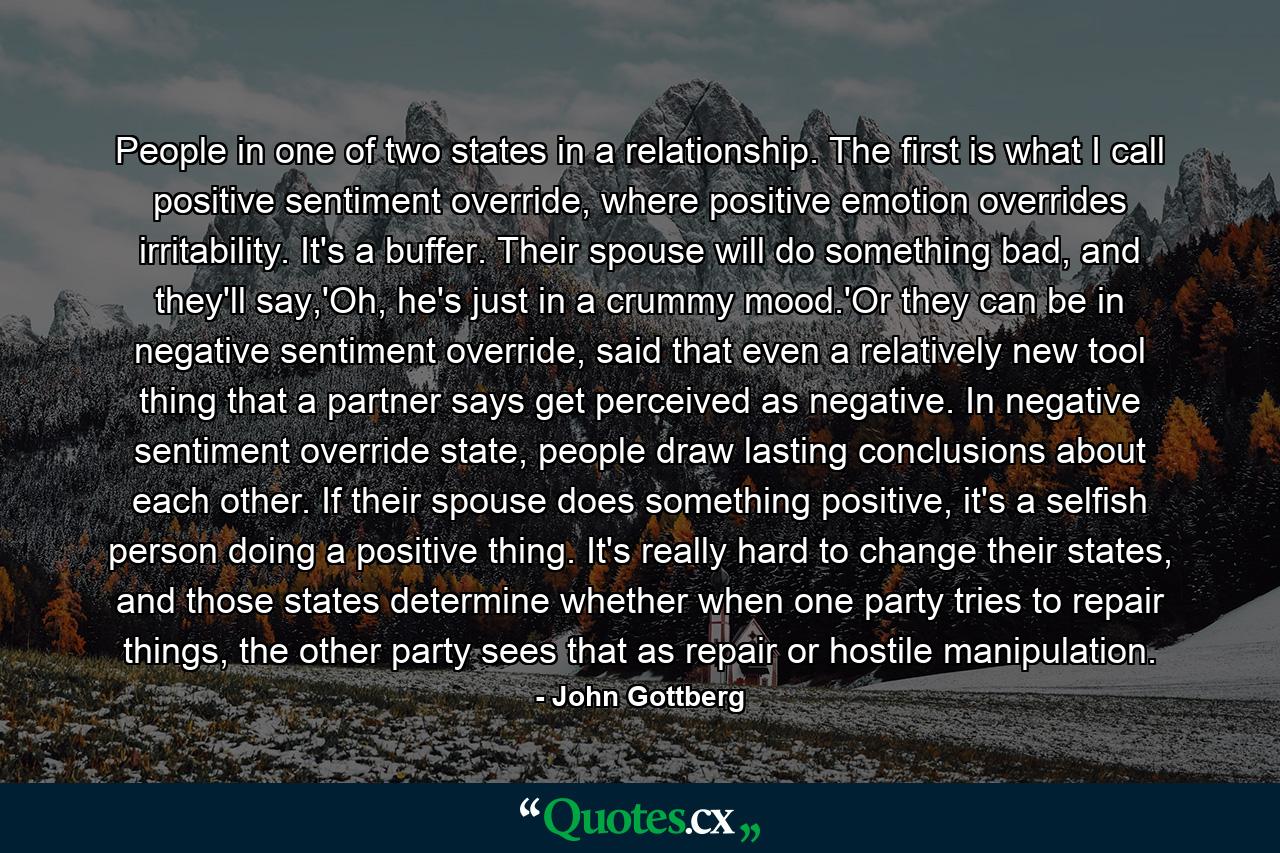 People in one of two states in a relationship. The first is what I call positive sentiment override, where positive emotion overrides irritability. It's a buffer. Their spouse will do something bad, and they'll say,'Oh, he's just in a crummy mood.'Or they can be in negative sentiment override, said that even a relatively new tool thing that a partner says get perceived as negative. In negative sentiment override state, people draw lasting conclusions about each other. If their spouse does something positive, it's a selfish person doing a positive thing. It's really hard to change their states, and those states determine whether when one party tries to repair things, the other party sees that as repair or hostile manipulation. - Quote by John Gottberg