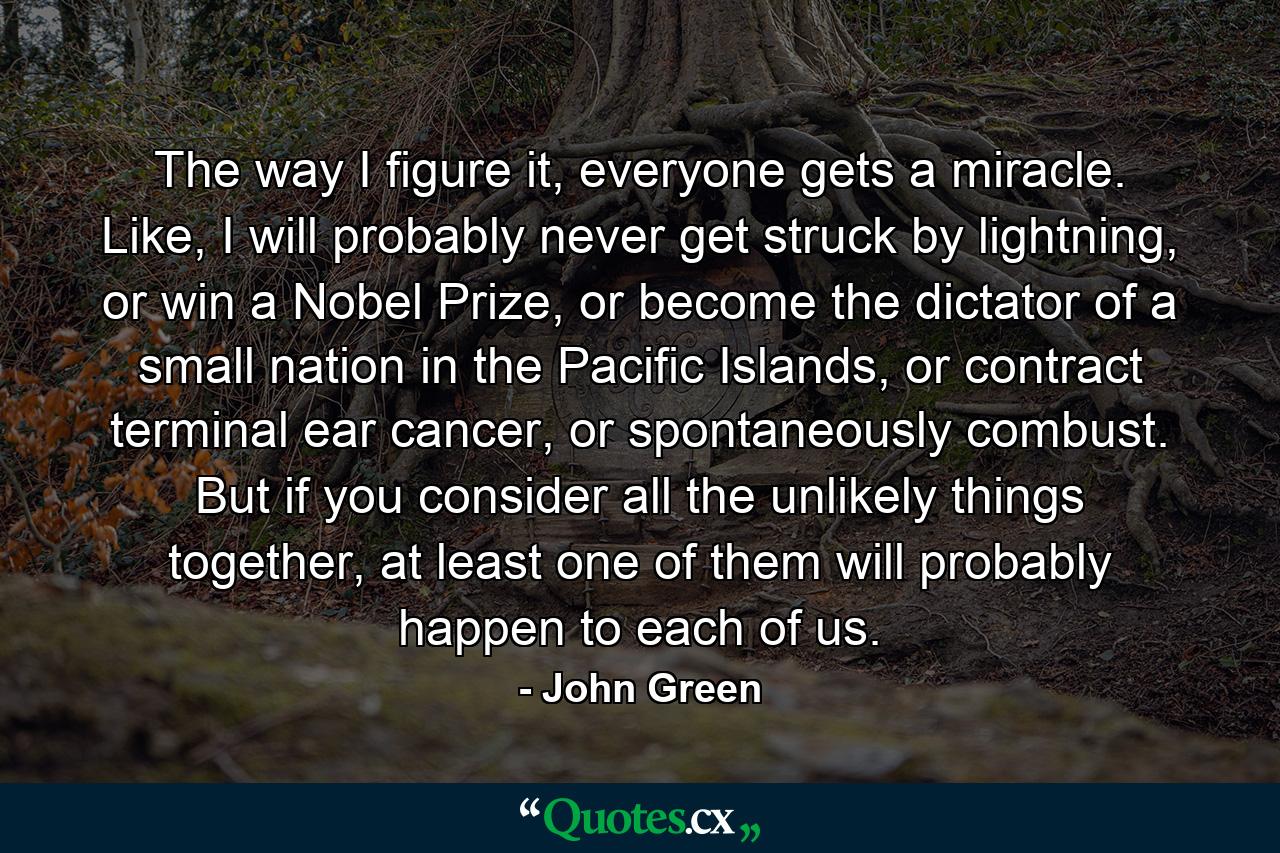 The way I figure it, everyone gets a miracle. Like, I will probably never get struck by lightning, or win a Nobel Prize, or become the dictator of a small nation in the Pacific Islands, or contract terminal ear cancer, or spontaneously combust. But if you consider all the unlikely things together, at least one of them will probably happen to each of us. - Quote by John Green