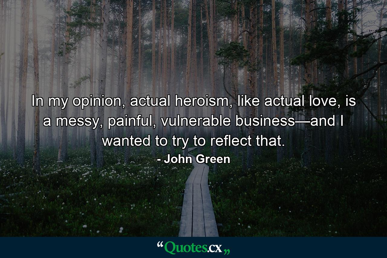 In my opinion, actual heroism, like actual love, is a messy, painful, vulnerable business—and I wanted to try to reflect that. - Quote by John Green