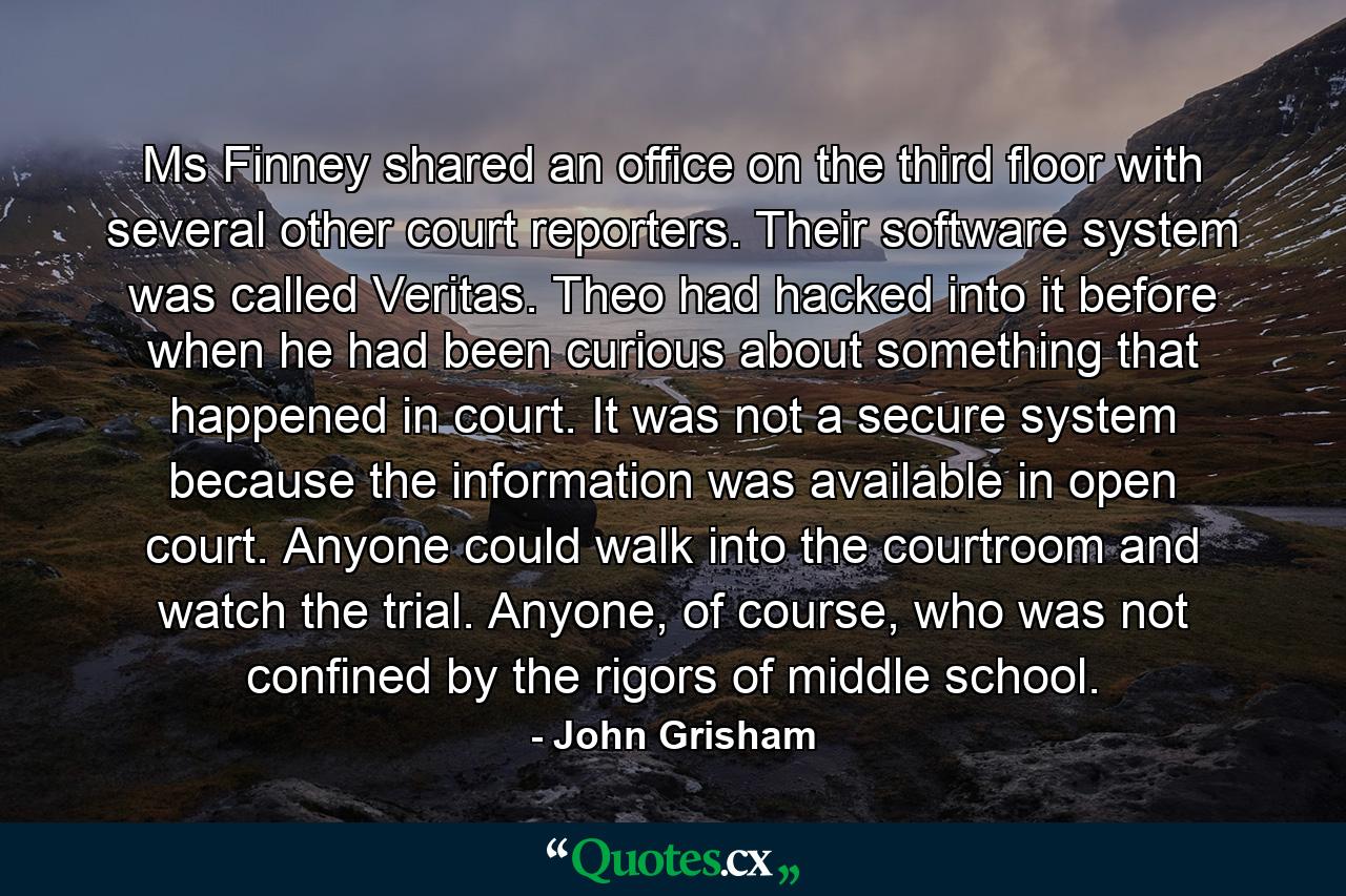 Ms Finney shared an office on the third floor with several other court reporters. Their software system was called Veritas. Theo had hacked into it before when he had been curious about something that happened in court. It was not a secure system because the information was available in open court. Anyone could walk into the courtroom and watch the trial. Anyone, of course, who was not confined by the rigors of middle school. - Quote by John Grisham