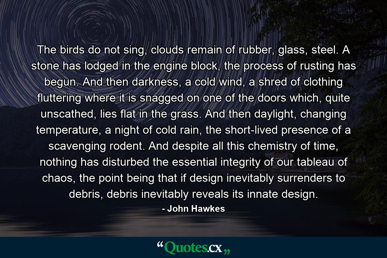 The birds do not sing, clouds remain of rubber, glass, steel. A stone has lodged in the engine block, the process of rusting has begun. And then darkness, a cold wind, a shred of clothing fluttering where it is snagged on one of the doors which, quite unscathed, lies flat in the grass. And then daylight, changing temperature, a night of cold rain, the short-lived presence of a scavenging rodent. And despite all this chemistry of time, nothing has disturbed the essential integrity of our tableau of chaos, the point being that if design inevitably surrenders to debris, debris inevitably reveals its innate design. - Quote by John Hawkes