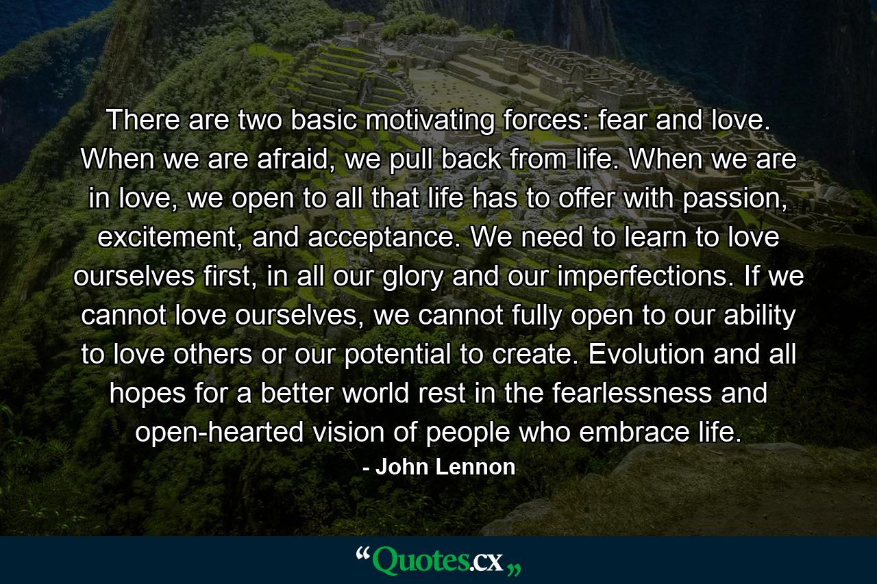 There are two basic motivating forces: fear and love. When we are afraid, we pull back from life. When we are in love, we open to all that life has to offer with passion, excitement, and acceptance. We need to learn to love ourselves first, in all our glory and our imperfections. If we cannot love ourselves, we cannot fully open to our ability to love others or our potential to create. Evolution and all hopes for a better world rest in the fearlessness and open-hearted vision of people who embrace life. - Quote by John Lennon