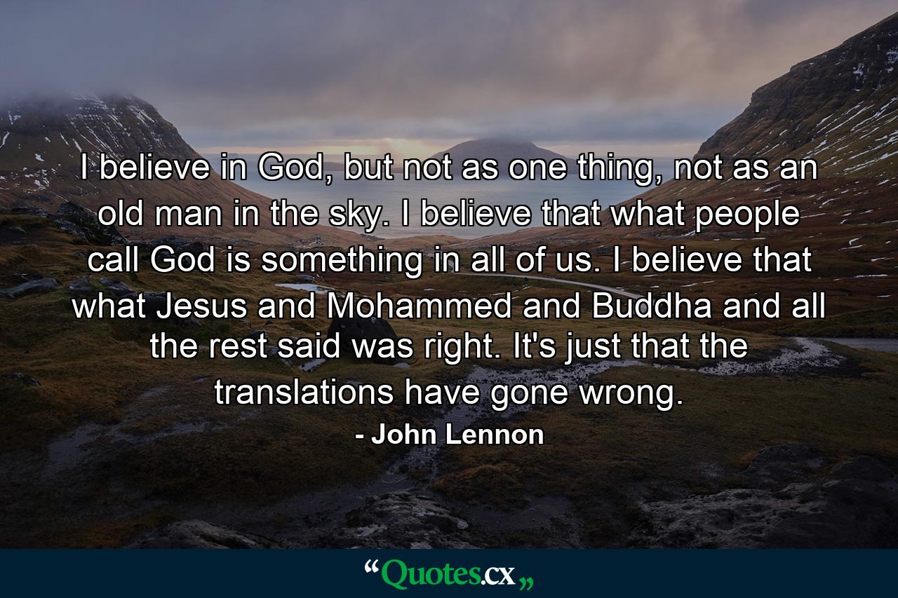 I believe in God, but not as one thing, not as an old man in the sky. I believe that what people call God is something in all of us. I believe that what Jesus and Mohammed and Buddha and all the rest said was right. It's just that the translations have gone wrong. - Quote by John Lennon