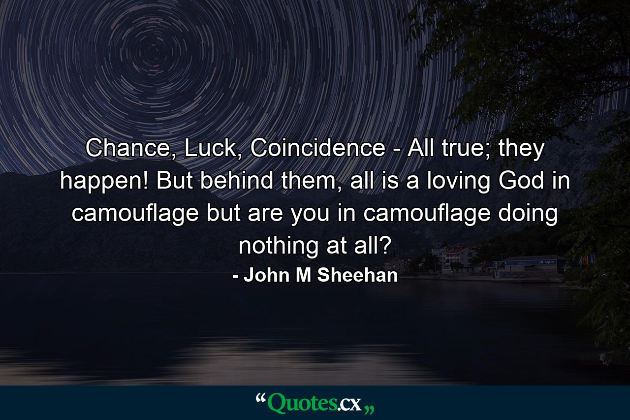 Chance, Luck, Coincidence - All true; they happen! But behind them, all is a loving God in camouflage but are you in camouflage doing nothing at all? - Quote by John M Sheehan