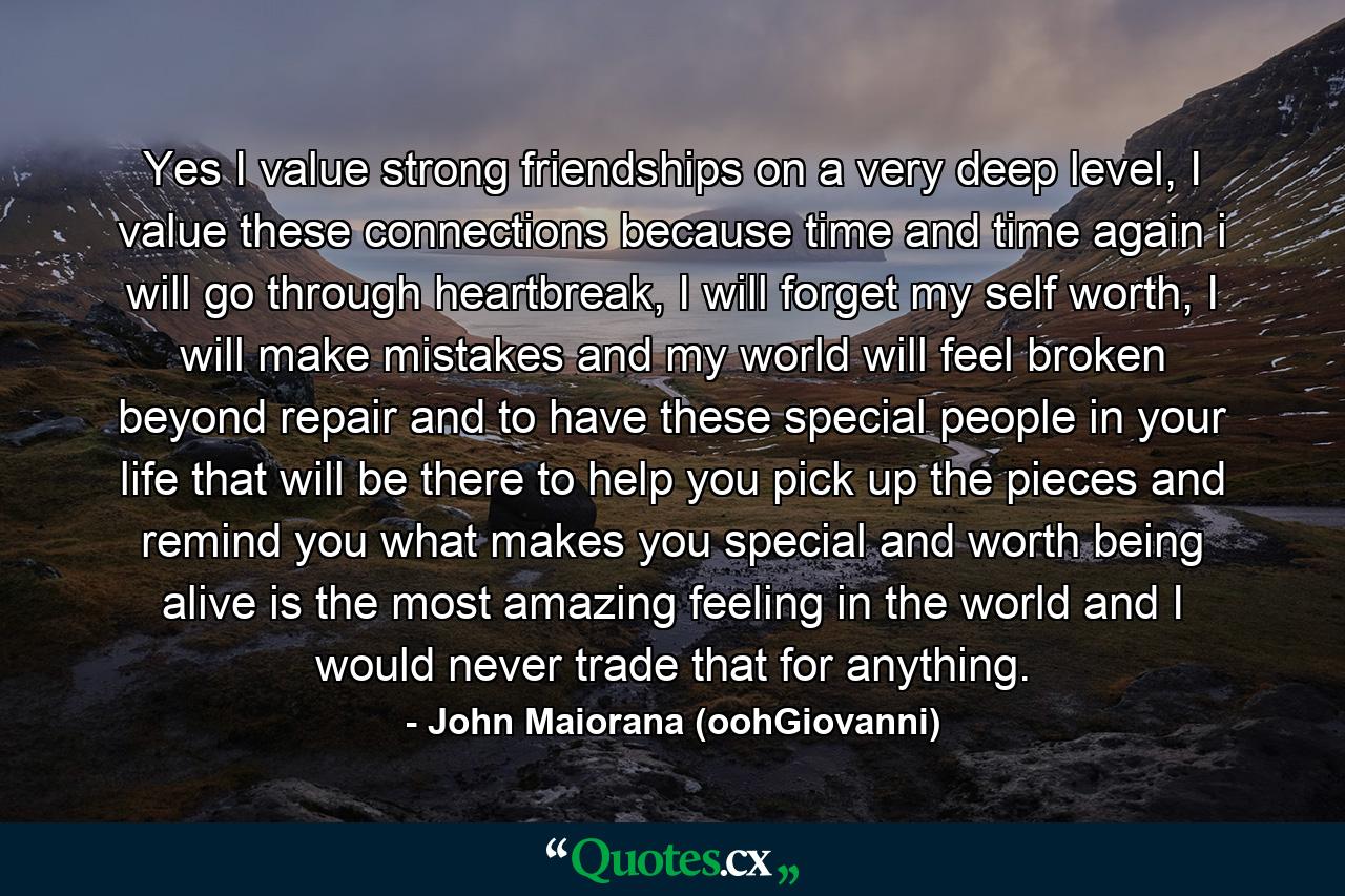 Yes I value strong friendships on a very deep level, I value these connections because time and time again i will go through heartbreak, I will forget my self worth, I will make mistakes and my world will feel broken beyond repair and to have these special people in your life that will be there to help you pick up the pieces and remind you what makes you special and worth being alive is the most amazing feeling in the world and I would never trade that for anything. - Quote by John Maiorana (oohGiovanni)