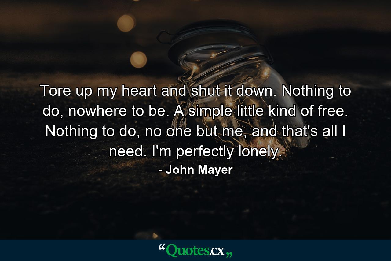 Tore up my heart and shut it down. Nothing to do, nowhere to be. A simple little kind of free. Nothing to do, no one but me, and that's all I need. I'm perfectly lonely. - Quote by John Mayer