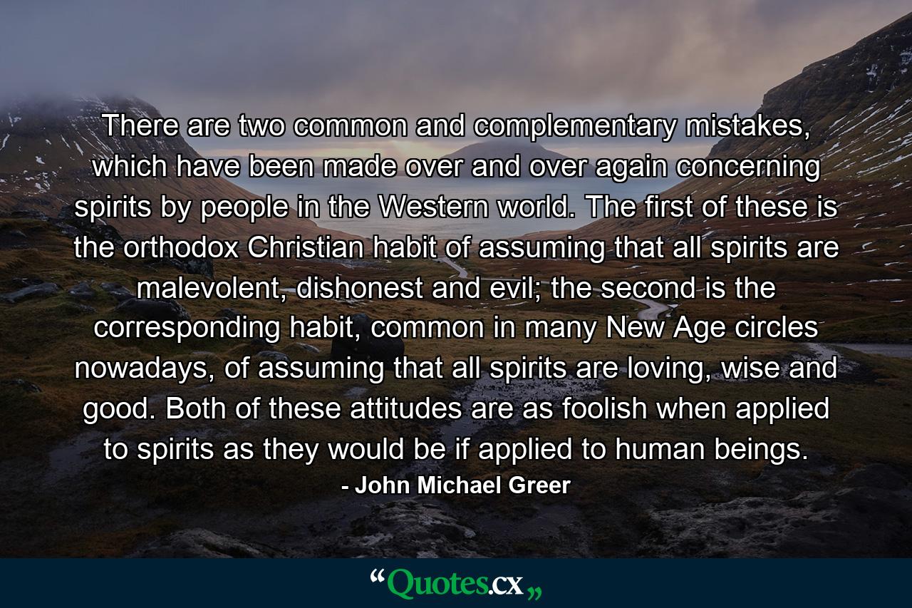 There are two common and complementary mistakes, which have been made over and over again concerning spirits by people in the Western world. The first of these is the orthodox Christian habit of assuming that all spirits are malevolent, dishonest and evil; the second is the corresponding habit, common in many New Age circles nowadays, of assuming that all spirits are loving, wise and good. Both of these attitudes are as foolish when applied to spirits as they would be if applied to human beings. - Quote by John Michael Greer