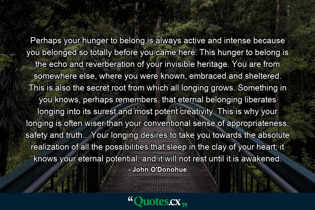 Perhaps your hunger to belong is always active and intense because you belonged so totally before you came here. This hunger to belong is the echo and reverberation of your invisible heritage. You are from somewhere else, where you were known, embraced and sheltered. This is also the secret root from which all longing grows. Something in you knows, perhaps remembers, that eternal belonging liberates longing into its surest and most potent creativity. This is why your longing is often wiser than your conventional sense of appropriateness, safety and truth... Your longing desires to take you towards the absolute realization of all the possibilities that sleep in the clay of your heart; it knows your eternal potential, and it will not rest until it is awakened. - Quote by John O'Donohue