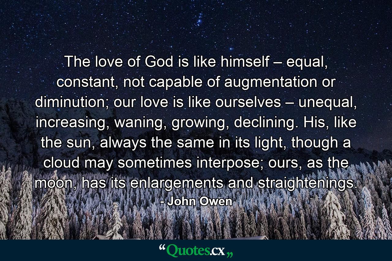 The love of God is like himself – equal, constant, not capable of augmentation or diminution; our love is like ourselves – unequal, increasing, waning, growing, declining. His, like the sun, always the same in its light, though a cloud may sometimes interpose; ours, as the moon, has its enlargements and straightenings. - Quote by John Owen