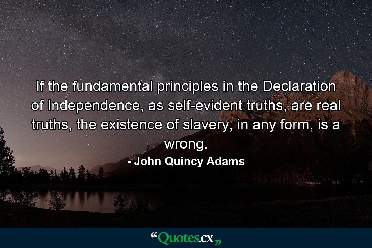 If the fundamental principles in the Declaration of Independence, as self-evident truths, are real truths, the existence of slavery, in any form, is a wrong. - Quote by John Quincy Adams