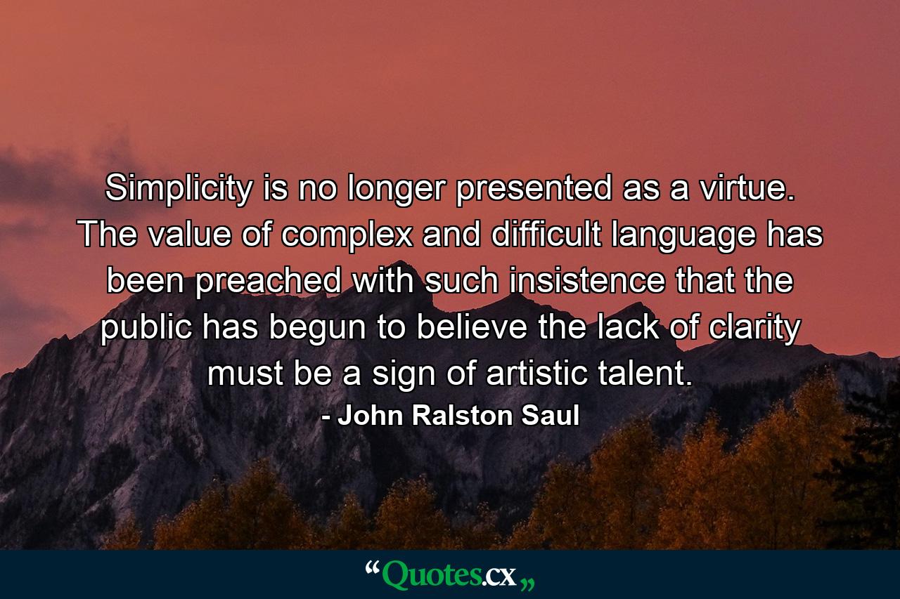 Simplicity is no longer presented as a virtue. The value of complex and difficult language has been preached with such insistence that the public has begun to believe the lack of clarity must be a sign of artistic talent. - Quote by John Ralston Saul