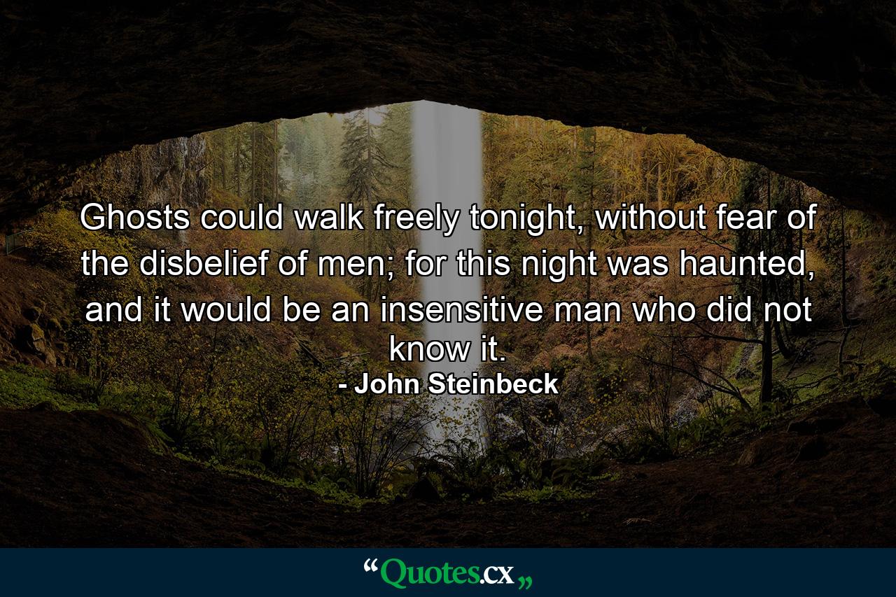 Ghosts could walk freely tonight, without fear of the disbelief of men; for this night was haunted, and it would be an insensitive man who did not know it. - Quote by John Steinbeck